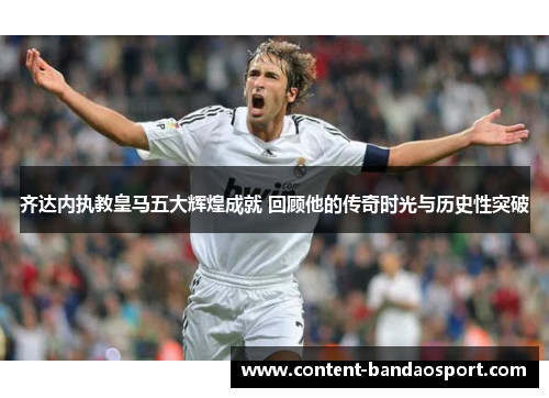 齐达内执教皇马五大辉煌成就 回顾他的传奇时光与历史性突破